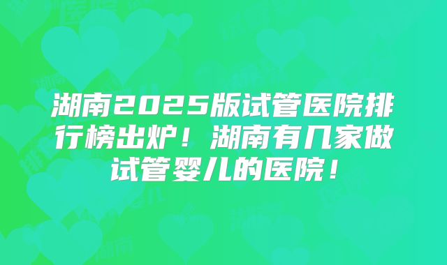 湖南2025版试管医院排行榜出炉！湖南有几家做试管婴儿的医院！