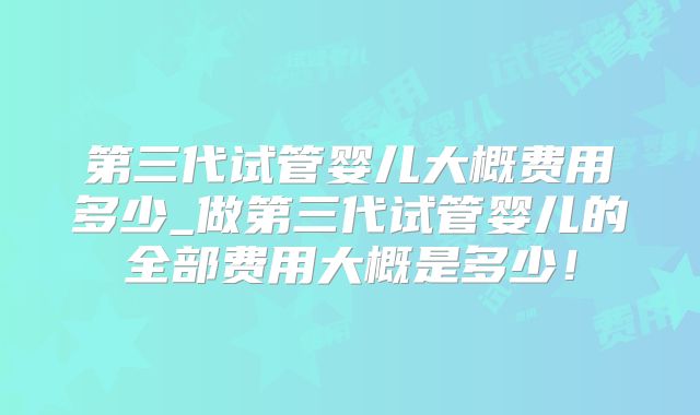 第三代试管婴儿大概费用多少_做第三代试管婴儿的全部费用大概是多少！