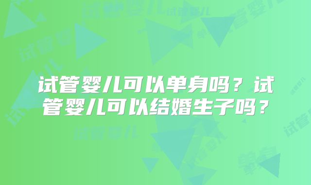 试管婴儿可以单身吗？试管婴儿可以结婚生子吗？