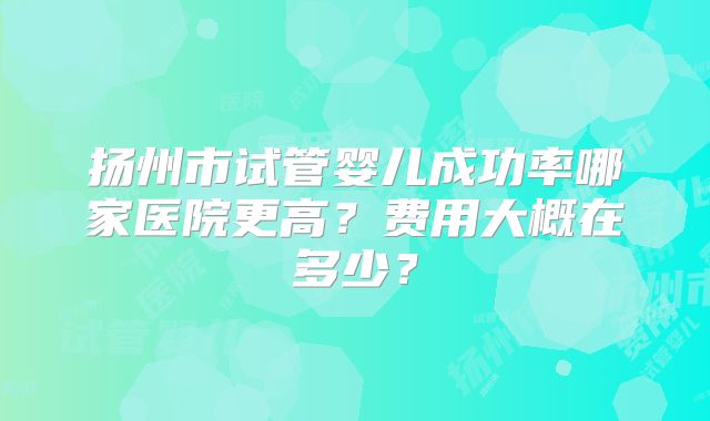 扬州市试管婴儿成功率哪家医院更高？费用大概在多少？