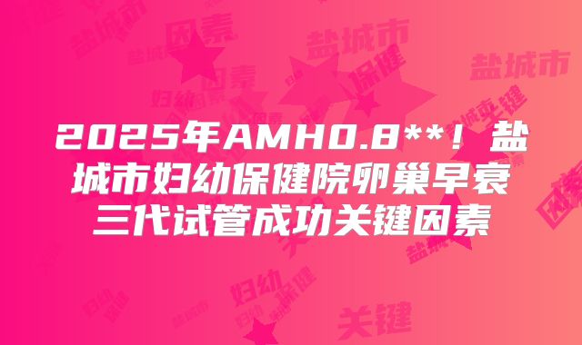 2025年AMH0.8**！盐城市妇幼保健院卵巢早衰三代试管成功关键因素