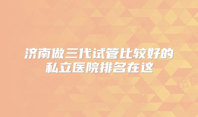 济南做三代试管比较好的私立医院排名在这