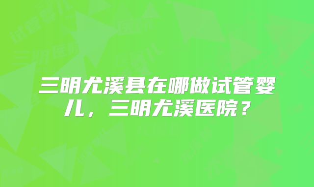 三明尤溪县在哪做试管婴儿,三明尤溪医院?