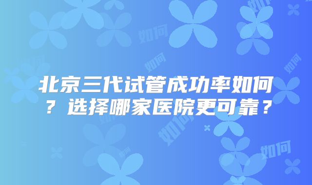 北京三代试管成功率如何？选择哪家医院更可靠？