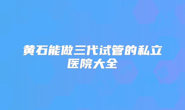 黄石能做三代试管的私立医院大全