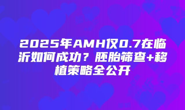 2025年AMH仅0.7在临沂如何成功？胚胎筛查+移植策略全公开