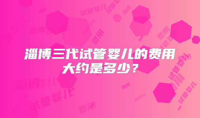 淄博三代试管婴儿的费用大约是多少？