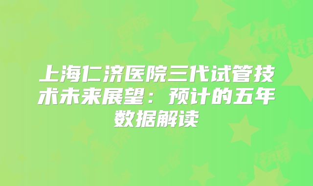 上海仁济医院三代试管技术未来展望：预计的五年数据解读