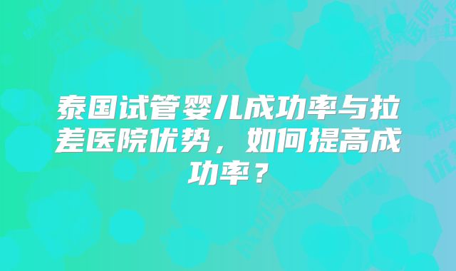 泰国试管婴儿成功率与拉差医院优势，如何提高成功率？