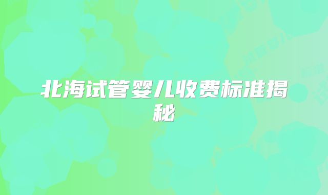 北海试管婴儿收费标准揭秘