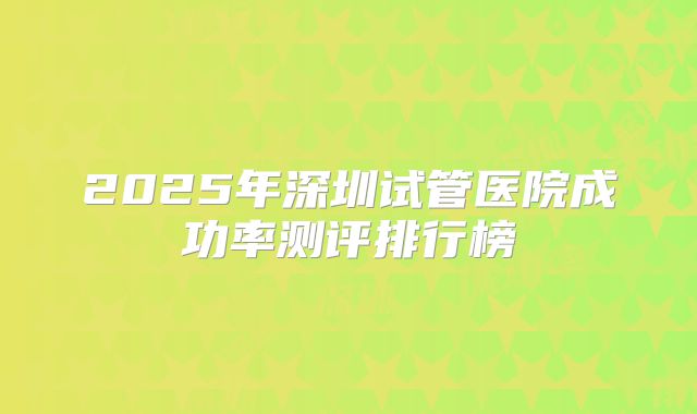 2025年深圳试管医院成功率测评排行榜