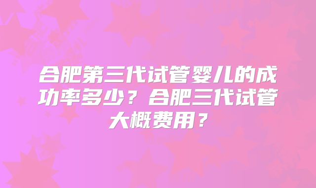 合肥第三代试管婴儿的成功率多少?合肥三代试管大概费用?