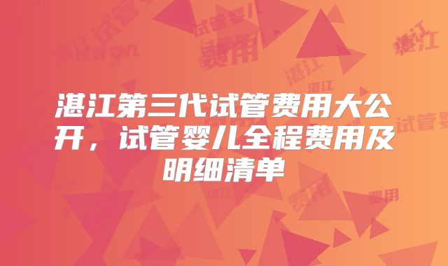 湛江第三代试管费用大公开，试管婴儿全程费用及明细清单