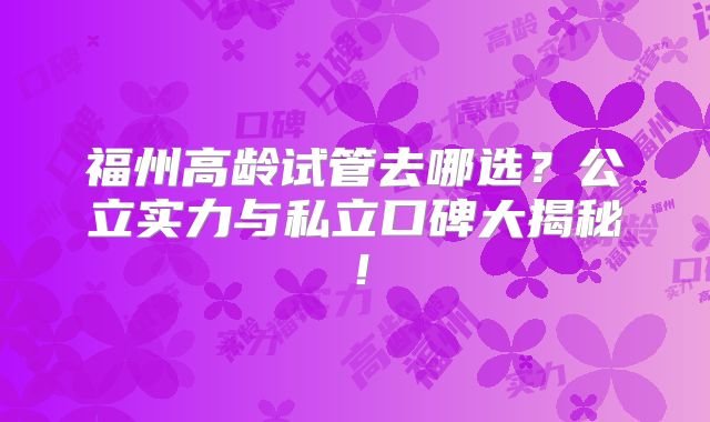 福州高龄试管去哪选？公立实力与私立口碑大揭秘！