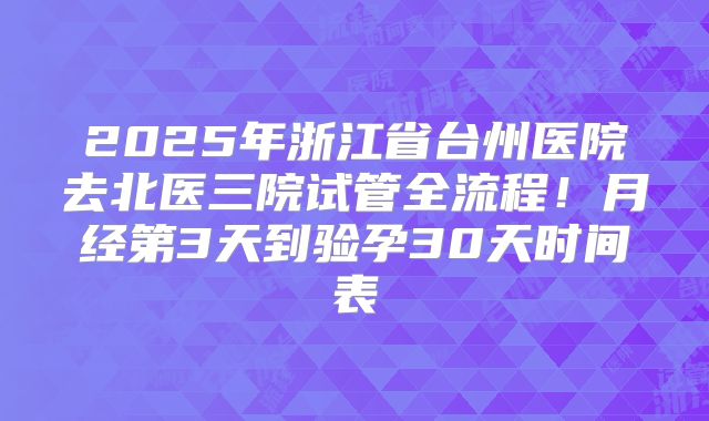 2025年浙江省台州医院去北医三院试管全流程！月经第3天到验孕30天时间表