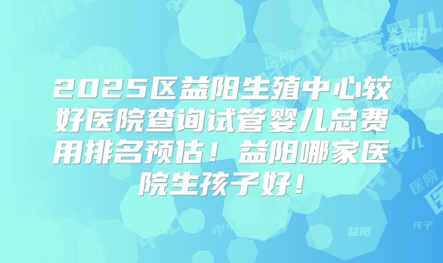 2025区益阳生殖中心较好医院查询试管婴儿总费用排名预估!益阳哪家医院生孩子好!