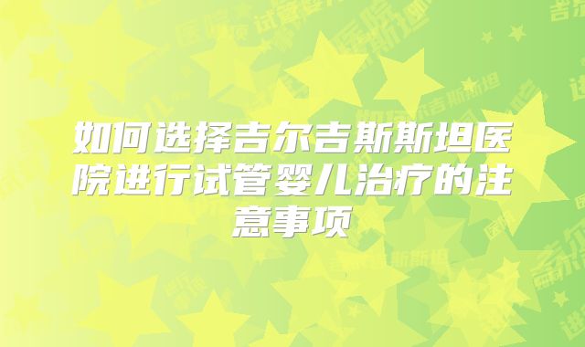 如何选择吉尔吉斯斯坦医院进行试管婴儿治疗的注意事项
