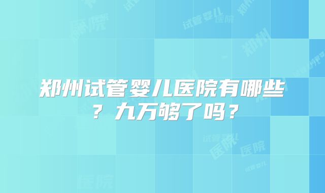 郑州试管婴儿医院有哪些？九万够了吗？