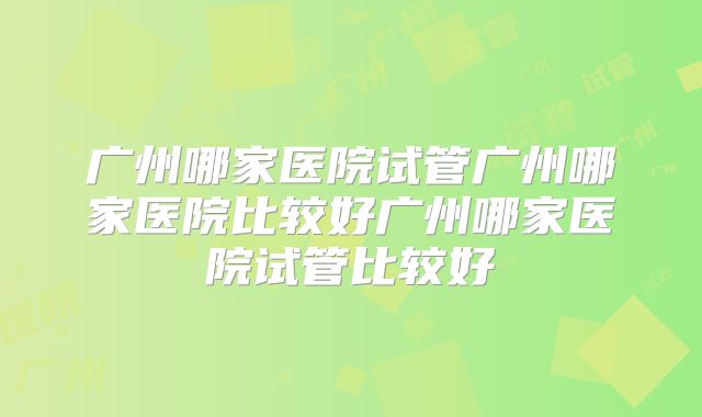 广州哪家医院试管广州哪家医院比较好广州哪家医院试管比较好