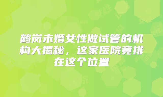 鹤岗未婚女性做试管的机构大揭秘，这家医院竟排在这个位置