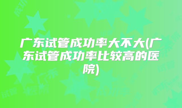 广东试管成功率大不大(广东试管成功率比较高的医院)