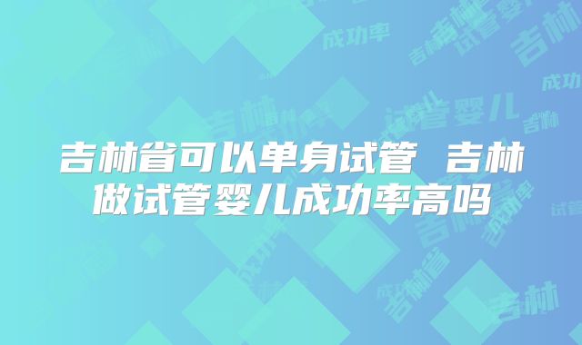吉林省可以单身试管 吉林做试管婴儿成功率高吗
