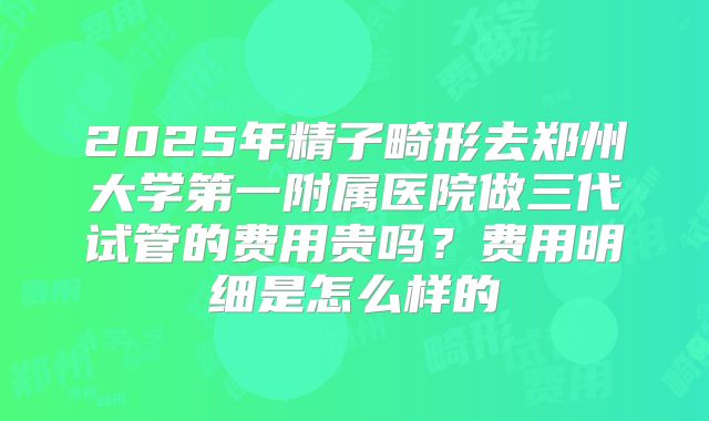 2025年精子畸形去郑州大学第一附属医院做三代试管的费用贵吗？费用明细是怎么样的
