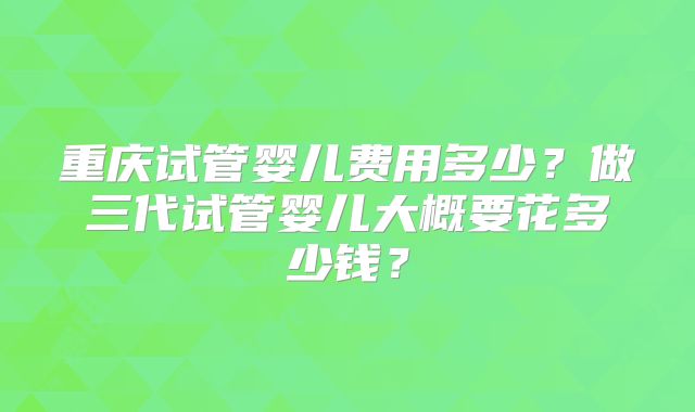 重庆试管婴儿费用多少？做三代试管婴儿大概要花多少钱？