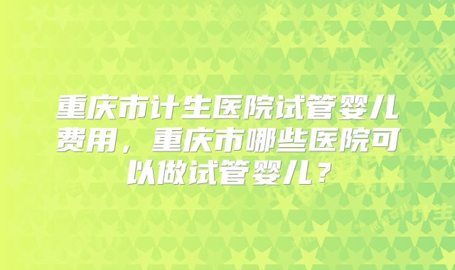 重庆市计生医院试管婴儿费用,重庆市哪些医院可以做试管婴儿?