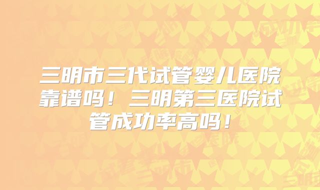 三明市三代试管婴儿医院靠谱吗！三明第三医院试管成功率高吗！