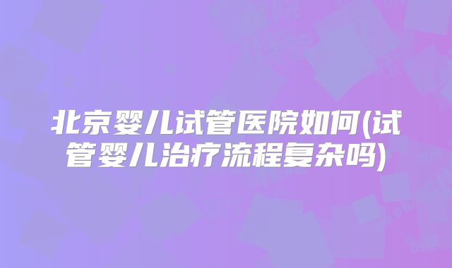 北京婴儿试管医院如何(试管婴儿治疗流程复杂吗)