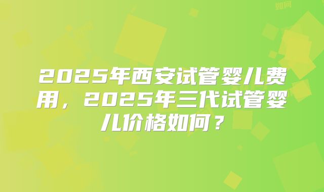 2025年西安试管婴儿费用，2025年三代试管婴儿价格如何？
