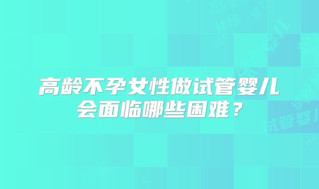 高龄不孕女性做试管婴儿会面临哪些困难？