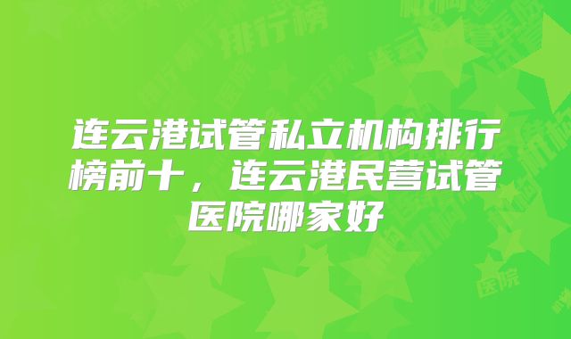 连云港试管私立机构排行榜前十，连云港民营试管医院哪家好