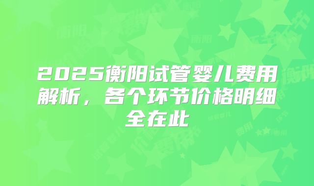 2025衡阳试管婴儿费用解析，各个环节价格明细全在此