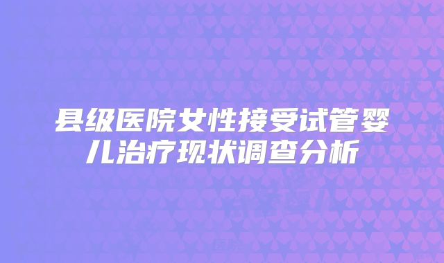 县级医院女性接受试管婴儿治疗现状调查分析