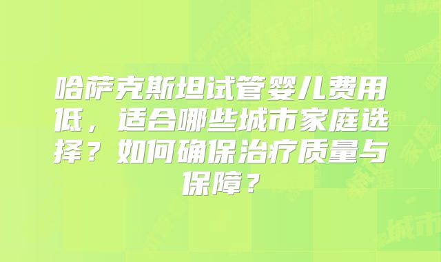 哈萨克斯坦试管婴儿费用低，适合哪些城市家庭选择？如何确保治疗质量与保障？