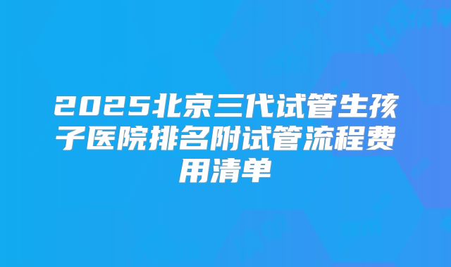 2025北京三代试管生孩子医院排名附试管流程费用清单
