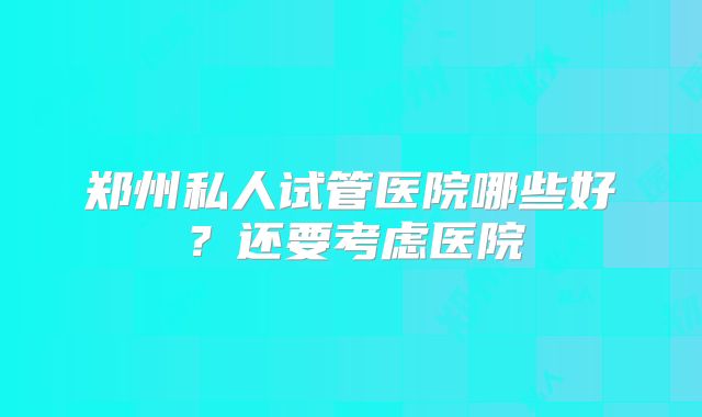 郑州私人试管医院哪些好?还要考虑医院