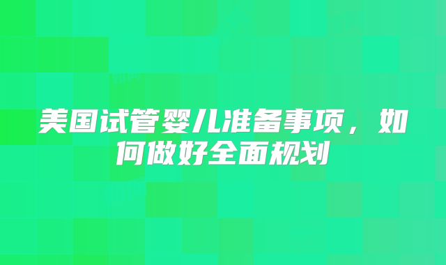 美国试管婴儿准备事项，如何做好全面规划