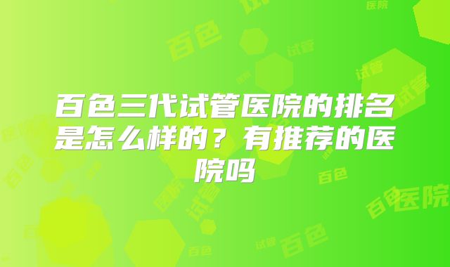 百色三代试管医院的排名是怎么样的？有推荐的医院吗