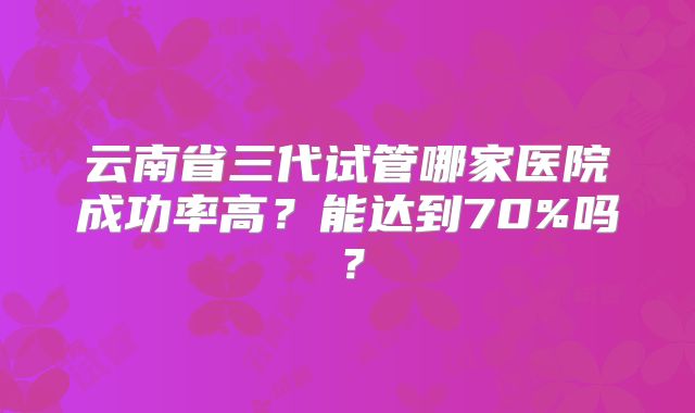 云南省三代试管哪家医院成功率高?能达到70%吗?