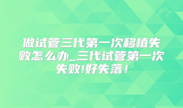 做试管三代第一次移植失败怎么办_三代试管第一次失败!好失落!