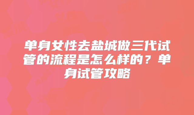 单身女性去盐城做三代试管的流程是怎么样的？单身试管攻略