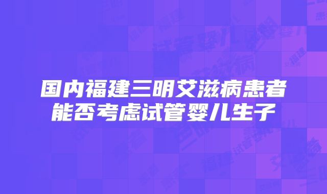 国内福建三明艾滋病患者能否考虑试管婴儿生子