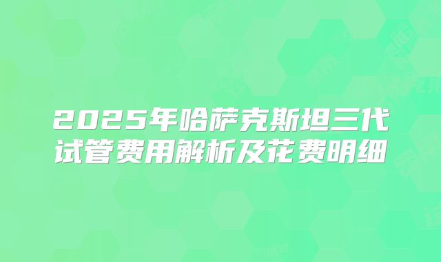 2025年哈萨克斯坦三代试管费用解析及花费明细