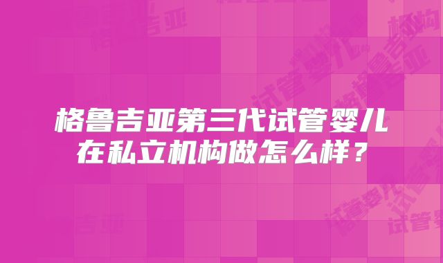 格鲁吉亚第三代试管婴儿在私立机构做怎么样？