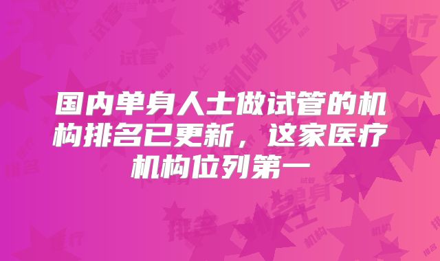 国内单身人士做试管的机构排名已更新,这家医疗机构位列第一