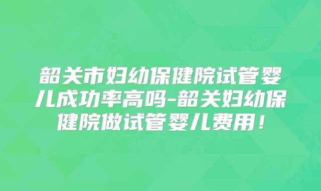 韶关市妇幼保健院试管婴儿成功率高吗-韶关妇幼保健院做试管婴儿费用！