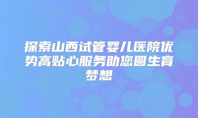探索山西试管婴儿医院优势高贴心服务助您圆生育梦想